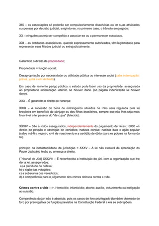 XIX – as associações só poderão ser compulsoriamente dissolvidas ou ter suas atividades	 	 	 	 	 	 	 	 	 	 	 	 	
suspensas	por	decisão	judicial,	exigindo-se,	no	primeiro	caso,	o	trânsito	em	julgado;	
		
XX	–	ninguém	poderá	ser	compelido	a	associar-se	ou	a	permanecer	associado.	
		
XXI – as entidades associativas, quando expressamente autorizadas, têm legitimidade para	 	 	 	 	 	 	 	 	 	 	
representar	seus	filiados	judicial	ou	extrajudicialmente.	
		
		
			
Garantido	o	direito	de		propriedade	;	
		
Propriedade	=	função	social;	
		
Desapropriação por necessidade ou utilidade pública ou interesse social (	cabe indenização:	 	 	 	 	 	 	 	 	 	 	
prévia,	justa	e	em	dinheiro	).	
		
Em caso de iminente perigo público, o estado pode fazer uso da propriedade, assegurada	 	 	 	 	 	 	 	 	 	 	 	 	 	
ao proprietário indenização ulterior, se houver dano. (só pagará indenização se houver	 	 	 	 	 	 	 	 	 	 	 	
dano).	
		
XXX	–	É	garantido	o	direito	de	herança;	
		
XXXI – A sucessão de bens de estrangeiros situados no País será regulada pela lei	 	 	 	 	 	 	 	 	 	 	 	 	 	 	
brasileira em benefício do cônjuge ou dos filhos brasileiros, sempre que não lhes seja mais	 	 	 	 	 	 	 	 	 	 	 	 	 	 	
favorável	a	lei	pessoal	do	"de	cujus"	(falecido).	
	 	
		
XXXIV – São a todos assegurados, independentemente do pagamento de taxas: 0800 -->	 	 	 	 	 	 	 	 	 	 	 	 	
direito de petição e obtenção de certidões; habeas corpus; habeas data e ação popular	 	 	 	 	 	 	 	 	 	 	 	 	 	
(salvo má-fé); registro civil de nascimento e a certidão de óbito (para os pobres na forma da	 	 	 	 	 	 	 	 	 	 	 	 	 	 	 	 	
lei).	
		
		
princípio da inafastabilidade da jurisdição = XXXV – A lei não excluirá da apreciação do	 	 	 	 	 	 	 	 	 	 	 	 	 	 	
Poder	Judiciário	lesão	ou	ameaça	a	direito.	
		
(Tribunal do Júri) XXXVIII – É reconhecida a instituição do júri, com a organização que lhe	 	 	 	 	 	 	 	 	 	 	 	 	 	 	 	
der	a	lei,	assegurados:	
	a)	a	plenitude	de	defesa;	
b)	o	sigilo	das	votações;	
c)	a	soberania	dos	veredictos;	
d)	a	competência	para	o	julgamento	dos	crimes	dolosos	contra	a	vida.	
		
		
Crimes contra a vida --->. Homicídio; infanticídio; aborto; auxílio, induzimento ou instigação	 	 	 	 	 	 	 	 	 	 	 	
ao	suicídio.	
		
Competência do júri não é absoluta, pois os casos de foro privilegiado (também chamado de	 	 	 	 	 	 	 	 	 	 	 	 	 	 	
foro	por	prerrogativa	de	função)	previstos	na	Constituição	Federal	a	ela	se	sobrepõem.	
 
