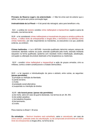 Princípio da Reserva Legal e da anterioridade ---> Não há crime sem lei anterior que o	 	 	 	 	 	 	 	 	 	 	 	 	 	 	 	
defina,	nem	pena	sem	prévia	cominação	legal.	
		
Irretroatividade	da	Lei	Penal	--->	A	lei	penal	não	retroagirá,	salvo	para	beneficiar	o	réu.	
		
			
XLII - a prática do racismo constitui crime inafiançável e imprescritível	, sujeito à pena de	 	 	 	 	 	 	 	 	 	 	 	 	 	 	 	
reclusão,	nos	termos	da	lei;	
		
XLIII - a lei considerará crimes inafiançáveis e insuscetíveis de graça ou anistia a prática da	 	 	 	 	 	 	 	 	 	 	 	 	 	 	 	
tortura , o tráfico ilícito de entorpecentes e drogas afins, o terrorismo e os definidos como	 	 	 	 	 	 	 	 	 	 	 	 	 	 	 	
crimes hediondos, por eles respondendo os mandantes, os executores e os que, podendo	 	 	 	 	 	 	 	 	 	 	 	 	
evitá-los,	se	omitirem;	 	
		
		
Crimes hediondos --> Lei n 8072/90 - homicídio qualificado; latrocínio; estupro; estupro de	 	 	 	 	 	 	 	 	 	 	 	 	
vulnerável; atentado violento ao pudor, extorsão qualificada pela morte, extorsão mediante	 	 	 	 	 	 	 	 	 	 	
sequestro na forma qualificada; epidemia com resultado morte e falsificação, adulteração,	 	 	 	 	 	 	 	 	 	 	
corrupção	ou	alteração	de	produto	destinado	a	fins	terapêuticos	ou	medicinais.	
		
		
XLIV - constitui crime inafiançável e imprescritível a ação de grupos armados, civis ou	 	 	 	 	 	 	 	 	 	 	 	 	 	 	
militares,	contra	a	ordem	constitucional	e	o	Estado	Democrático.	
		
		
		
XLVI - a lei regulará a individualização da pena e adotará, entre outras, as seguintes:	 	 	 	 	 	 	 	 	 	 	 	 	 	 	
(penas	permitidas)	
	a)	privação	ou	restrição	da	liberdade;	
	b)	perda	de	bens;	
	c)	multa;	
	d)	prestação	social	alternativa;	
	e)	suspensão	ou	interdição	de	direitos	
		
		
	XLVII	-		não	haverá	penas:	(penas	não	permitidas)	
	a)	de	morte,	salvo	em	caso	de	guerra	declarada,	nos	termos	do	art.	84,	XIX;	
	b)	de	caráter	perpétuo;	
	c)	de	trabalhos	forçados;	
	d)	de	banimento;	
	e)	cruéis;	
		
		
Pena	máxima	no	Brasil	=	30	anos	
		
		
Da extradição - Nenhum brasileiro será extraditado	, salvo o naturalizado	, em caso de	 	 	 	 	 	 	 	 	 	 	 	 	
crime comum, praticado antes da naturalização, ou de comprovado envolvimento em tráfico	 	 	 	 	 	 	 	 	 	 	 	
ilícito	de	entorpecentes		e	drogas	afins,	na	forma	da	lei.	
 