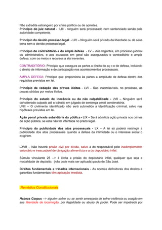 Não	extradita	estrangeiro	por	crime	político	ou	de	opiniões.		
Princípio do juiz natural - LIII - ninguém será processado nem sentenciado senão pela	 	 	 	 	 	 	 	 	 	 	 	 	 	
autoridade	competente.	
		
Princípio do devido processo legal - LIV – Ninguém será privado da liberdade ou de seus	 	 	 	 	 	 	 	 	 	 	 	 	 	 	 	
bens	sem	o	devido	processo	legal.	
		
Princípio do contraditório e da ampla defesa - LV – Aos litigantes, em processo judicial	 	 	 	 	 	 	 	 	 	 	 	 	 	 	
ou administrativo, e aos acusados em geral são assegurados o contraditório e ampla	 	 	 	 	 	 	 	 	 	 	 	 	
defesa,	com	os	meios	e	recursos	a	ela	inerentes.	
		
CONTRADITÓRIO	: Principio que assegura as partes o direito de aç o e de defesa, incluindo	 	 	 	 	 	 	 	 	 	 	 	 	 	 	
o	direito	de	informação	e	de	participação	nos	acontecimentos	processuais.	
		
AMPLA DEFESA	: Princípio que proporciona às partes a amplitude de defesa dentro dos	 	 	 	 	 	 	 	 	 	 	 	 	
requisitos	previstos	em	lei.	
		
Princípio da vedação das provas ilícitas - LVI – São inadmissíveis, no processo, as	 	 	 	 	 	 	 	 	 	 	 	 	 	
provas	obtidas	por	meios	ilícitos.	
		
Princípio do estado de inocência ou da não culpabilidade - LVII – Ninguém será	 	 	 	 	 	 	 	 	 	 	 	 	 	
considerado	culpado	até	o	trânsito	em	julgado	de	sentença	penal	condenatória.	
LVIII – O civilmente identificado não será submetido a identificação criminal, salvo nas	 	 	 	 	 	 	 	 	 	 	 	 	
hipóteses	previstas	em	lei.	
		
Ação penal privada subsidiária da pública - LIX – Será admitida ação privada nos crimes	 	 	 	 	 	 	 	 	 	 	 	 	 	 	
de	ação	pública,	se	esta	não	for	intentada	no	prazo	legal.	
		
Princípio da publicidade dos atos processuais - LX – A lei só poderá restringir a	 	 	 	 	 	 	 	 	 	 	 	 	 	 	
publicidade dos atos processuais quando a defesa da intimidade ou o interesse social o	 	 	 	 	 	 	 	 	 	 	 	 	 	
exigirem.	
		
		
LXVII – Não haverá prisão civil por dívida	, salvo a do responsável pelo inadimplemento	 	 	 	 	 	 	 	 	 	 	 	 	 	
voluntário	e	inescusável	de	obrigação	alimentícia	e	a	do	depositário	infiel.	
		
Súmula vinculante 25 --> é ilícita a prisão do depositário infiel, qualquer que seja a	 	 	 	 	 	 	 	 	 	 	 	 	 	 	
modalidade	de	depósito.		(não	pode	mais	ser	aplicada)	pacto	de	São	José.	
		
Direitos fundamentais e tratados internacionais - As normas definidoras dos direitos e	 	 	 	 	 	 	 	 	 	 	 	
garantias	fundamentais		têm	aplicação	imediata	.	
		
		
		
	Remédios	Constitucionais	
		
		
Habeas Corpus --> alguém sofrer ou se sentir ameaçado de sofrer violência ou coação em	 	 	 	 	 	 	 	 	 	 	 	 	 	 	
sua liberdade de locomoção	, por ilegalidade ou abuso de poder. Pode ser impetrado por	 	 	 	 	 	 	 	 	 	 	 	 	 	
 