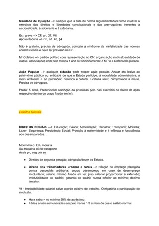 Mandado de Injunção --> sempre que a falta de norma regulamentadora torne inviável o	 	 	 	 	 	 	 	 	 	 	 	 	 	
exercício dos direitos e liberdades constitucionais e das prerrogativas inerentes à	 	 	 	 	 	 	 	 	 	 	
nacionalidade,	à	soberania	e	à	cidadania.	
		
Ex.:	greve	-->	CF,	art.	37,	VII	
Aposentadoria	-->	CF,	art.	40,	§4	
		
Não é gratuito, precisa de advogado, combate a síndrome da inefetividade das normas	 	 	 	 	 	 	 	 	 	 	 	 	
constitucionais	e	deve	ter	previsão	na	CF.	
		
MI Coletivo --> partido político com representação no CN; organização sindical; entidade de	 	 	 	 	 	 	 	 	 	 	 	 	
classe,	associações	com	pelo	menos	1	ano	de	funcionamento;	o	MP	e	a	Defensoria	publica.	
		
		
Ação Popular --> qualquer cidadão pode propor ação popular. Anular ato lesivo ao	 	 	 	 	 	 	 	 	 	 	 	 	
patrimônio público ou entidade de que o Estado participe, à moralidade administrativa, o	 	 	 	 	 	 	 	 	 	 	 	 	
meio ambiente e ao patrimônio histórico e cultural. Gratuita salvo comprovado a má-fé.	 	 	 	 	 	 	 	 	 	 	 	 	
Precisa	de	advogado.	
		
Prazo: 5 anos. Prescricional (extinção da pretensão pelo não exercício do direito de ação	 	 	 	 	 	 	 	 	 	 	 	 	 	
respectivo	dentro	do	prazo	fixado	em	lei).	
		
		
		
		
Direitos	Sociais	
		
		
		
DIREITOS SOCIAIS ---> Educação; Saúde; Alimentação; Trabalho; Transporte; Moradia;	 	 	 	 	 	 	 	 	
Lazer; Segurança; Previdência Social; Proteção à maternidade e à infância e Assistência	 	 	 	 	 	 	 	 	 	 	 	
aos	desamparados.	
		
		
Mnemônico:	Edu	mora	la	
Sal	trabalha	ali	no	transporte	
Assis	pro	seg	pre	so	
		
● Direitos	de	segunda	geração,	obrigação/dever	do	Estado.	
		
● Direito dos trabalhadores urbanos e rurais --> relação de emprego protegida	 	 	 	 	 	 	 	 	 	 	
contra despedida arbitrária; seguro desemprego em caso de desemprego	 	 	 	 	 	 	 	 	
involuntário; salário mínimo fixado em lei; piso salarial proporcional à extensão;	 	 	 	 	 	 	 	 	 	 	
irredutibilidade do salário; garantia de salário nunca inferior ao mínimo; décimo	 	 	 	 	 	 	 	 	 	 	
terceiro;		
		
VI - Irredutibilidade salarial salvo acordo coletivo de trabalho. Obrigatória a participação do	 	 	 	 	 	 	 	 	 	 	 	 	
sindicato.	
		
● Hora	extra	=	no	mínimo	50%	de	acréscimo.	
● Férias	anuais	remuneradas	em	pelo	menos	1/3	a	mais	do	que	o	salário	normal	
 