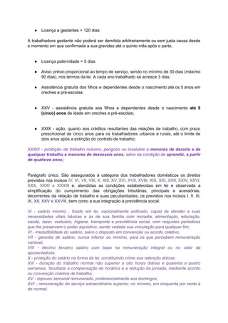 ● Licença	a	gestantes	=	120	dias	
		
A trabalhadora gestante não poderá ser demitida arbitrariamente ou sem justa causa desde	 	 	 	 	 	 	 	 	 	 	 	 	
o	momento	em	que	confirmada	a	sua	gravidez	até	o	quinto	mês	após	o	parto.	
		
		
● Licença	paternidade	=	5	dias	
		
● Aviso prévio proporcional ao tempo de serviço, sendo no mínimo de 30 dias (máximo	 	 	 	 	 	 	 	 	 	 	 	 	 	
90	dias),	nos	termos	da	lei.	A	cada	ano	trabalhado	se	acresce	3	dias.	
		
● Assistência gratuita dos filhos e dependentes desde o nascimento até os 5 anos em	 	 	 	 	 	 	 	 	 	 	 	 	 	
creches	e	pré-escolas.	
		
		
● XXV - assistência gratuita aos filhos e dependentes desde o nascimento até 5	 	 	 	 	 	 	 	 	 	 	 	 	
(cinco)	anos		de	idade	em	creches	e	pré-escolas;	
		
		
● XXIX - ação, quanto aos créditos resultantes das relações de trabalho, com prazo	 	 	 	 	 	 	 	 	 	 	 	 	
prescricional de cinco anos para os trabalhadores urbanos e rurais, até o limite de	 	 	 	 	 	 	 	 	 	 	 	 	 	
dois	anos	após	a	extinção	do	contrato	de	trabalho;	
		
XXXIII - proibição de trabalho noturno, perigoso ou insalubre a menores de dezoito e de	 	 	 	 	 	 	 	 	 	 	 	 	 	 	
qualquer trabalho a menores de dezesseis anos	, salvo na condição de aprendiz, a partir	 	 	 	 	 	 	 	 	 	 	 	 	 	
de	quatorze	anos;	
		
		
Parágrafo único. São assegurados à categoria dos trabalhadores domésticos os direitos	 	 	 	 	 	 	 	 	 	 	
previstos nos incisos IV, VI, VII, VIII, X, XIII, XV, XVI, XVII, XVIII, XIX, XXI, XXII, XXIV, XXVI,	 	 	 	 	 	 	 	 	 	 	 	 	 	 	 	 	 	
XXX, XXXI e XXXIII e, atendidas as condições estabelecidas em lei e observada a	 	 	 	 	 	 	 	 	 	 	 	 	 	
simplificação do cumprimento das obrigações tributárias, principais e acessórias,	 	 	 	 	 	 	 	 	
decorrentes da relação de trabalho e suas peculiaridades, os previstos nos incisos I, II, III,	 	 	 	 	 	 	 	 	 	 	 	 	 	 	
IX,	XII,	XXV	e	XXVIII	,	bem	como	a	sua	integração	à	previdência	social.	
		
IV - salário mínimo , fixado em lei, nacionalmente unificado, capaz de atender a suas	 	 	 	 	 	 	 	 	 	 	 	 	 	 	
necessidades vitais básicas e às de sua família com moradia, alimentação, educação,	 	 	 	 	 	 	 	 	 	 	 	
saúde, lazer, vestuário, higiene, transporte e previdência social, com reajustes periódicos	 	 	 	 	 	 	 	 	 	 	
que	lhe	preservem	o	poder	aquisitivo,	sendo	vedada	sua	vinculação	para	qualquer	fim;	
VI	-	irredutibilidade	do	salário,	salvo	o	disposto	em	convenção	ou	acordo	coletivo;	
VII - garantia de salário, nunca inferior ao mínimo, para os que percebem remuneração	 	 	 	 	 	 	 	 	 	 	 	 	 	
variável;	
VIII - décimo terceiro salário com base na remuneração integral ou no valor da	 	 	 	 	 	 	 	 	 	 	 	 	 	
aposentadoria;	
X	-	proteção	do	salário	na	forma	da	lei,	constituindo	crime	sua	retenção	dolosa;	
XIII - duração do trabalho normal não superior a oito horas diárias e quarenta e quatro	 	 	 	 	 	 	 	 	 	 	 	 	 	 	 	
semanais, facultada a compensação de horários e a redução da jornada, mediante acordo	 	 	 	 	 	 	 	 	 	 	 	 	
ou	convenção	coletiva	de	trabalho;	
XV	-	repouso	semanal	remunerado,	preferencialmente	aos	domingos;	
XVI - remuneração do serviço extraordinário superior, no mínimo, em cinquenta por cento à	 	 	 	 	 	 	 	 	 	 	 	 	 	
do	normal;	
 