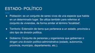 ESTADO- POLÍTICO
● Población: es un conjunto de seres vivos de una especie que habita
en un determinado lugar. Se utiliza también para referirse al
conjunto de viviendas, de forma similar al término 'localidad'.
● Territorio: Extensión de tierra que pertenece a un estado, provincia u
otro tipo de división política.
● Gobierno: Conjunto de personas y organismos que gobiernan o
dirigen una división político-administrativa (estado, autonomía,
provincia, municipio, departamento, etc.).
 