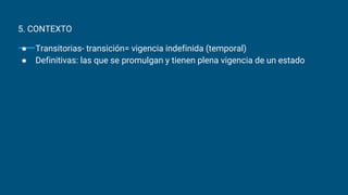 5. CONTEXTO
● Transitorias- transición= vigencia indefinida (temporal)
● Definitivas: las que se promulgan y tienen plena vigencia de un estado
 