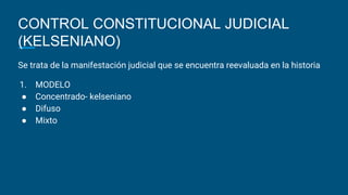 CONTROL CONSTITUCIONAL JUDICIAL
(KELSENIANO)
Se trata de la manifestación judicial que se encuentra reevaluada en la historia
1. MODELO
● Concentrado- kelseniano
● Difuso
● Mixto
 