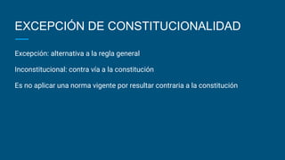 EXCEPCIÓN DE CONSTITUCIONALIDAD
Excepción: alternativa a la regla general
Inconstitucional: contra vía a la constitución
Es no aplicar una norma vigente por resultar contraria a la constitución
 