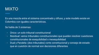 MIXTO
Es una mezcla entre el sistema concentrado y difuso, y este modelo existe en
Colombia con iguales características.
Se habla de 3 sistemas:
- Único: un solo tribunal constitucional
- Residual: varios tribunales constitucionales que pueden resolver cuestiones
constitucionales de exequibilidad o inexequibilidad
- Dual y Paralela: (dos tribunales) corte constitucional y consejo de estado
que en cuestión de normal son decisiones diferentes
 