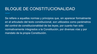 BLOQUE DE CONSTITUCIONALIDAD
Se refiere a aquellas normas y principios que, sin aparecer formalmente
en el articulado del texto constitucional, son utilizados como parámetros
del control de constitucionalidad de las leyes, por cuanto han sido
normativamente integrados a la Constitución, por diversas vías y por
mandato de la propia Constitución.
 