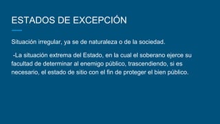 ESTADOS DE EXCEPCIÓN
Situación irregular, ya se de naturaleza o de la sociedad.
-La situación extrema del Estado, en la cual el soberano ejerce su
facultad de determinar al enemigo público, trascendiendo, si es
necesario, el estado de sitio con el fin de proteger el bien público.
 