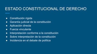 ESTADO CONSTITUCIONAL DE DERECHO
● Constitución rígida
● Garantía judicial de la constitución
● Aplicación directa
● Fuerza vinculante
● Interpretación conforme a la constitución
● Sobre interpretación de la constitución
● Incidencia en el debate de política
 