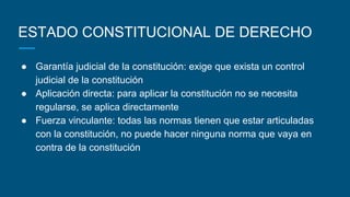 ESTADO CONSTITUCIONAL DE DERECHO
● Garantía judicial de la constitución: exige que exista un control
judicial de la constitución
● Aplicación directa: para aplicar la constitución no se necesita
regularse, se aplica directamente
● Fuerza vinculante: todas las normas tienen que estar articuladas
con la constitución, no puede hacer ninguna norma que vaya en
contra de la constitución
 