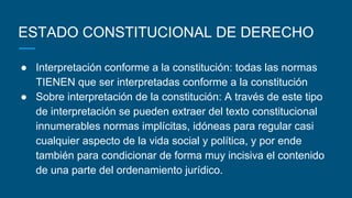 ESTADO CONSTITUCIONAL DE DERECHO
● Interpretación conforme a la constitución: todas las normas
TIENEN que ser interpretadas conforme a la constitución
● Sobre interpretación de la constitución: A través de este tipo
de interpretación se pueden extraer del texto constitucional
innumerables normas implícitas, idóneas para regular casi
cualquier aspecto de la vida social y política, y por ende
también para condicionar de forma muy incisiva el contenido
de una parte del ordenamiento jurídico.
 