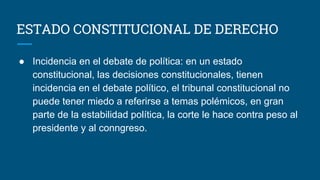ESTADO CONSTITUCIONAL DE DERECHO
● Incidencia en el debate de política: en un estado
constitucional, las decisiones constitucionales, tienen
incidencia en el debate político, el tribunal constitucional no
puede tener miedo a referirse a temas polémicos, en gran
parte de la estabilidad política, la corte le hace contra peso al
presidente y al conngreso.
 