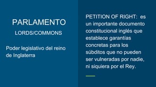 PARLAMENTO
PETITION OF RIGHT: es
un importante documento
constitucional inglés que
establece garantías
concretas para los
súbditos que no pueden
ser vulneradas por nadie,
ni siquiera por el Rey.
Poder legislativo del reino
de Inglaterra
LORDS/COMMONS
 