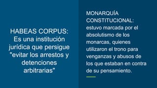 HABEAS CORPUS:
Es una institución
jurídica que persigue
"evitar los arrestos y
detenciones
arbitrarias"
MONARQUÍA
CONSTITUCIONAL:
estuvo marcada por el
absolutismo de los
monarcas, quienes
utilizaron el trono para
venganzas y abusos de
los que estaban en contra
de su pensamiento.
 