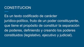 CONSTITUCION
Es un texto codificado de carácter
jurídico-político, fruto de un poder constituyente,
que tiene el propósito de constituir la separación
de poderes, definiendo y creando los poderes
constituidos (legislativo, ejecutivo y judicial).
 