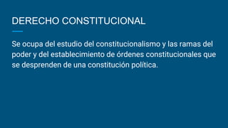 DERECHO CONSTITUCIONAL
Se ocupa del estudio del constitucionalismo y las ramas del
poder y del establecimiento de órdenes constitucionales que
se desprenden de una constitución política.
 