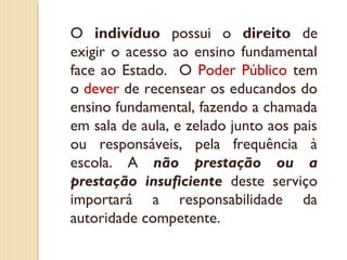 O indivíduo possui o direito de
exigir o acesso ao ensino fundamental
face ao Estado. O Poder Público tem
o dever de recensear os educandos do
ensino fundamental, fazendo a chamada
em sala de aula, e zelado junto aos pais
ou responsáveis, pela frequência à
escola. A não prestação ou a
prestação insuficiente deste serviço
importará a responsabilidade da
autoridade competente.
 