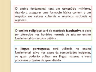 O ensino fundamental terá um conteúdo mínimo,
visando a assegurar uma formação básica comum e um
respeito aos valores culturais e artísticos nacionais e
regionais.


O ensino religioso será de matrícula facultativa e deve
ser oferecido nos horários normais de aula no ensino
fundamental das escolas pública.


A língua portuguesa será utilizada no ensino
fundamental, salvo nos casos da comunidades indígenas,
os quais poderão utilizar sua língua materna e seus
processos próprios de aprendizado.
 