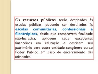 Os recursos públicos serão destinados às
escolas públicas, podendo ser destinados às
escolas comunitárias, confessionais e
filantrópicas, desde que comprovem finalidade
não-lucrativa,   apliquem    seus   excedentes
financeiros em educação e destinem seu
patrimônio para outra entidade congênere ou ao
Poder Público em caso de encerramento das
atividades.
 