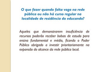 O que fazer quando falta vaga na rede
   pública ou não há curso regular na
 localidade de residência do educando?


Aqueles que demonstrarem insuficiência de
recursos poderão receber bolsas de estudo para
ensino fundamental e médio, ficando o Poder
Público obrigado a investir prioritariamente na
expansão do alcance da rede pública local.
 