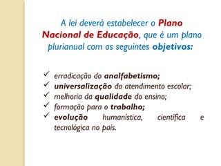 A lei deverá estabelecer o Plano
Nacional de Educação, que é um plano
 plurianual com os seguintes objetivos:

   erradicação do analfabetismo;
   universalização do atendimento escolar;
   melhoria da qualidade do ensino;
   formação para o trabalho;
   evolução       humanística,  científica   e
    tecnológica no país.
 