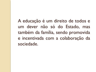 A educação é um direito de todos e
um dever não só do Estado, mas
também da família, sendo promovida
e incentivada com a colaboração da
sociedade.
 
