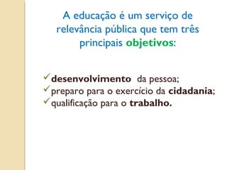 A educação é um serviço de
   relevância pública que tem três
        principais objetivos:


desenvolvimento da pessoa;
preparo para o exercício da cidadania;
qualificação para o trabalho.
 