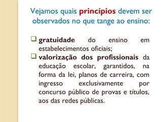 Vejamos quais princípios devem ser
observados no que tange ao ensino:

 gratuidade       do     ensino     em
  estabelecimentos oficiais;
 valorização dos profissionais da
  educação escolar, garantidos, na
  forma da lei, planos de carreira, com
  ingresso      exclusivamente       por
  concurso público de provas e títulos,
  aos das redes públicas.
 