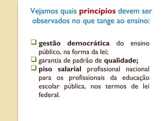Vejamos quais princípios devem ser
observados no que tange ao ensino:

 gestão democrática do ensino
  público, na forma da lei;
 garantia de padrão de qualidade;
 piso salarial profissional nacional
  para os profissionais da educação
  escolar pública, nos termos de lei
  federal.
 