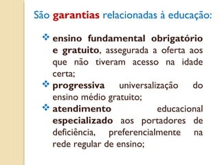 São garantias relacionadas à educação:

  ensino fundamental obrigatório
   e gratuito, assegurada a oferta aos
   que não tiveram acesso na idade
   certa;
  progressiva universalização do
   ensino médio gratuito;
  atendimento              educacional
   especializado aos portadores de
   deficiência, preferencialmente na
   rede regular de ensino;
 