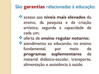 São garantias relacionadas à educação:

  acesso aos níveis mais elevados do
   ensino, da pesquisa e da criação
   artística, segunda a capacidade de
   cada um;
  oferta de ensino regular noturno;
  atendimento ao educando, no ensino
   fundamental,     por      meio     de
   programas suplementares de
   material didático-escolar, transporte,
   alimentação e assistência à saúde.
 