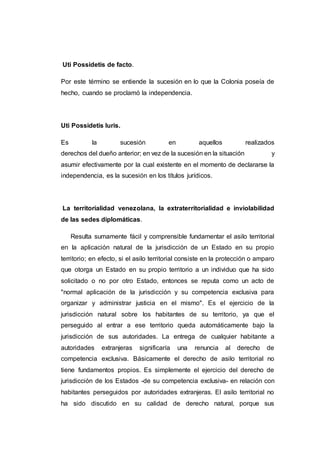 Uti Possidetis de facto.
Por este término se entiende la sucesión en lo que la Colonia poseía de
hecho, cuando se proclamó la independencia.
Uti Possidetis luris.
Es la sucesión en aquellos realizados
derechos del dueño anterior; en vez de la sucesión en la situación y
asumir efectivamente por la cual existente en el momento de declararse la
independencia, es la sucesión en los títulos jurídicos.
La territorialidad venezolana, la extraterritorialidad e inviolabilidad
de las sedes diplomáticas.
Resulta sumamente fácil y comprensible fundamentar el asilo territorial
en la aplicación natural de la jurisdicción de un Estado en su propio
territorio; en efecto, si el asilo territorial consiste en la protección o amparo
que otorga un Estado en su propio territorio a un individuo que ha sido
solicitado o no por otro Estado, entonces se reputa como un acto de
"normal aplicación de la jurisdicción y su competencia exclusiva para
organizar y administrar justicia en el mismo". Es el ejercicio de la
jurisdicción natural sobre los habitantes de su territorio, ya que el
perseguido al entrar a ese territorio queda automáticamente bajo la
jurisdicción de sus autoridades. La entrega de cualquier habitante a
autoridades extranjeras significaría una renuncia al derecho de
competencia exclusiva. Básicamente el derecho de asilo territorial no
tiene fundamentos propios. Es simplemente el ejercicio del derecho de
jurisdicción de los Estados -de su competencia exclusiva- en relación con
habitantes perseguidos por autoridades extranjeras. El asilo territorial no
ha sido discutido en su calidad de derecho natural, porque sus
 
