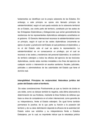 fundamentos se identifican con la propia soberanía de los Estados. Sin
embargo, a este principio se opone otro llamado principio de
extraterritorialidad, según el cual queda excluida de la soberanía territorial
de un Estado, una cierta parte del territorio, constituido por las sedes de
las Embajadas Diplomáticas y Delegaciones que serían generalmente las
residencias de los representantes diplomáticos extranjeros acreditados en
el gobierno El Derecho Internacional reconoce la extraterritorialidad como
un principio, según el cual en las sedes diplomáticas únicamente se
ejerce el poder y jurisdicción del Estado al cual pertenece el diplomático, y
no al del Estado ante el cual se ejerce la representación. La
extraterritorialidad es en consecuencia un privilegio, por el cual se
reconoce a las sedes y residencias del personal diplomático, la condición
de territorio extranjero a todos los efectos del ejercicio de las funciones
diplomáticas, siendo estos recintos inviolables a los fines del ejercicio de
cualquier acción o intervención en asuntos sanitarios, fiscales, judiciales,
policiales o administrativos de las autoridades del Estado que tiene el
dominio real.
Intangibilidad. Principios de reciprocidad. Naturaleza jurídica del
poder del Estado sobre el territorio.
De estas consideraciones Positivamente ya que su función de divide en
una doble, como se deduce también la negativa, esta última abarcando la
determinación de sus fronteras, mediante la línea frontera de defensa que
traza su área de competencia en el orden internacional, como garantía de
su independencia, frente al Estado extranjero. De igual forma también
permanece la positiva; de la que parte su función a la posesión del
territorio y de su clara delimitación depende la eficacia de la autoridad del
Estado sobre sus súbditos y su independencia frente a Estados
Extranjeros, por lo cual, es importante indicar que la naturaleza jurídica
 
