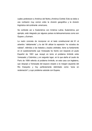cuales pertenecen a América del Norte y América Central. Esto se debe a
una confusión muy común entre la división geográfica y la división
lingüística del continente americano.
Se confunde así a Sudamérica con América Latina. Sudamérica, por
ejemplo, está integrado por algunos países no latinoamericanos como son
Guyana y Surinam.
La razón concreta de incorporar en el texto constitucional del 61 el
adverbio “válidamente” y la del 99 utilizar la expresión “no viciados de
nulidad”, referidos a los tratados y laudos arbitrales, tiene su fundamento
en el cuestionamiento que Venezuela ha hecho con respecto al Laudo
Español de 1891 que recayó en torno al problema limítrofe entre
Venezuela y Colombia; y en segundo lugar, en lo que atañe al Laudo de
París de 1899 referido al problema limítrofe, en este caso con Inglaterra,
que despojó a Venezuela del espacio situado a la margen izquierda del
Río Esequibo y hoy perfectamente delimitado como “zona en
reclamación” y cuyo problema subsiste con Guyana.
 