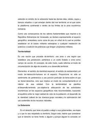 extiende en ámbito de la soberanía hasta las demás islas, islotes, cayos y
bancos situados o que emerjan dentro del mar territorial, en el que cubre
la plataforma continental o dentro de los límites de la zona económica
exclusiva.
Como una consecuencia de los valores fundamentales que inspiran a la
República Bolivariana de Venezuela, se declara expresamente al espacio
geográfico venezolano como zona de paz, en virtud de lo cual se prohíbe
establecer en él bases militares extranjeras o cualquier instalación de
potencia o coalición de potencias que tengan propósitos militares.
Territorialidad
Es una noción que procede de territorio: una zona o una región que
establece una jurisdicción, pertenece a un cierto Estado o sirve como
campo de acción. El concepto, de este modo, suele referirse al modo de
circunscripción de algo de acuerdo a su desarrollo territorial.
Elementos: el sentido de identidad espacial, el sentido de exclusividad y el
modo de interacción humana en el espacio. Proporciona no sólo un
sentimiento de pertenencia a una porción particular de tierra sobre el que
se tienen derechos, sino que implica un modo de comportamiento en el
interior de esa entidad. Con la territorialidad se planifica
el desarrollo teniendo por objetivo la adecuación de las actividades
económicas en los espacios geográficos más recomendables, buscando
el equilibrio entre la mejor calidad de vida de la población, el desarrollo de
la identidad cultural de los diversos grupo sociales y la optimización del
uso sostenible de los recursos naturales.
La Soberanía
Es el derecho que tiene el pueblo a elegir a sus gobernantes, sus leyes
y a que le sea respetado su territorio. Según esto, habría que considerar
que el derecho se tiene frente a alguien y porque alguien lo concede; en
 
