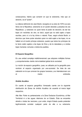 consecuencia, habría que convenir en que la soberanía, más que un
derecho, es el "poder".
La clásica definición de Jean Bodin, recogida en su obra de 1576 Los seis
libros de la República, soberanía es el «poder absoluto y perpetuo de una
República»; y soberano es quien tiene el poder de decisión, de dar las
leyes sin recibirlas de otro, es decir, aquel que no está sujeto a leyes
escritas, pero sí a la ley divina o natural. Pues, según añade Bodin, si
decimos que tiene poder absoluto quien no está sujeto a las leyes, no se
hallará en el mundo príncipe soberano, puesto que todos los príncipes de
la tierra están sujetos a las leyes de Dios y de la naturaleza y a ciertas
leyes humanas comunes a todos los pueblos.
El Espacio Geográfico
Es una unidad compleja multidimensional, que adquiere múltiples formas
y comportamientos dentro de la totalidad global de la sociedad.
La noción de espacio geográfico, pues, es utilizada por la geografía para
nombrar al espacio organizado por una sociedad. Se trata de una
extensión en la que conviven los grupos humanos y se interrelacionan con
el medio ambiente.
Ámbito Acuático
En cuanto al espacio geográfico Venezuela cuenta con la siguiente
distribución de Zonas de ámbito Acuático de acuerdo al marco legal
respectivo.
Alta Mar: Parte no perteneciente a la Zona Exclusiva Económica, al Mar
Territorial ni a las aguas interiores de un Estado. Ésta se encuentra
abierta a todas las naciones y por ende, ningún Estado puede pretender
legítimamente someter cualquier parte de ella a su soberanía.
 