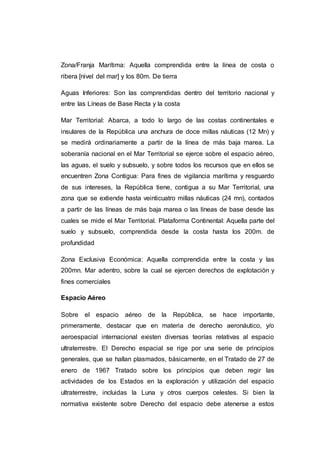 Zona/Franja Marítima: Aquella comprendida entre la línea de costa o
ribera [nivel del mar] y los 80m. De tierra
Aguas Inferiores: Son las comprendidas dentro del territorio nacional y
entre las Líneas de Base Recta y la costa
Mar Territorial: Abarca, a todo lo largo de las costas continentales e
insulares de la República una anchura de doce millas náuticas (12 Mn) y
se medirá ordinariamente a partir de la línea de más baja marea. La
soberanía nacional en el Mar Territorial se ejerce sobre el espacio aéreo,
las aguas, el suelo y subsuelo, y sobre todos los recursos que en ellos se
encuentren Zona Contigua: Para fines de vigilancia marítima y resguardo
de sus intereses, la República tiene, contigua a su Mar Territorial, una
zona que se extiende hasta veinticuatro millas náuticas (24 mn), contados
a partir de las líneas de más baja marea o las líneas de base desde las
cuales se mide el Mar Territorial. Plataforma Continental: Aquella parte del
suelo y subsuelo, comprendida desde la costa hasta los 200m. de
profundidad
Zona Exclusiva Económica: Aquella comprendida entre la costa y las
200mn. Mar adentro, sobre la cual se ejercen derechos de explotación y
fines comerciales
Espacio Aéreo
Sobre el espacio aéreo de la República, se hace importante,
primeramente, destacar que en materia de derecho aeronáutico, y/o
aeroespacial internacional existen diversas teorías relativas al espacio
ultraterrestre. El Derecho espacial se rige por una serie de principios
generales, que se hallan plasmados, básicamente, en el Tratado de 27 de
enero de 1967 Tratado sobre los principios que deben regir las
actividades de los Estados en la exploración y utilización del espacio
ultraterrestre, incluidas la Luna y otros cuerpos celestes. Si bien la
normativa existente sobre Derecho del espacio debe atenerse a estos
 
