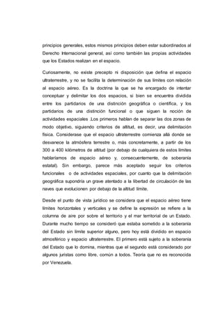 principios generales, estos mismos principios deben estar subordinados al
Derecho Internacional general, así como también las propias actividades
que los Estados realizan en el espacio.
Curiosamente, no existe precepto ni disposición que defina el espacio
ultraterrestre, y no se facilita la determinación de sus límites con relación
al espacio aéreo. Es la doctrina la que se ha encargado de intentar
conceptuar y delimitar los dos espacios, si bien se encuentra dividida
entre los partidarios de una distinción geográfica o científica, y los
partidarios de una distinción funcional o que siguen la noción de
actividades espaciales .Los primeros hablan de separar las dos zonas de
modo objetivo, siguiendo criterios de altitud, es decir, una delimitación
física. Considerase que el espacio ultraterrestre comienza allá donde se
desvanece la atmósfera terrestre o, más concretamente, a partir de los
300 a 400 kilómetros de altitud (por debajo de cualquiera de estos límites
hablaríamos de espacio aéreo y, consecuentemente, de soberanía
estatal). Sin embargo, parece más aceptado seguir los criterios
funcionales o de actividades espaciales, por cuanto que la delimitación
geográfica supondría un grave atentado a la libertad de circulación de las
naves que evolucionen por debajo de la altitud límite.
Desde el punto de vista jurídico se considera que el espacio aéreo tiene
límites horizontales y verticales y se define la expresión se refiere a la
columna de aire por sobre el territorio y el mar territorial de un Estado.
Durante mucho tiempo se consideró que estaba sometido a la soberanía
del Estado sin límite superior alguno, pero hoy está dividido en espacio
atmosférico y espacio ultraterrestre. El primero está sujeto a la soberanía
del Estado que lo domina, mientras que el segundo está considerado por
algunos juristas como libre, común a todos. Teoría que no es reconocida
por Venezuela.
 