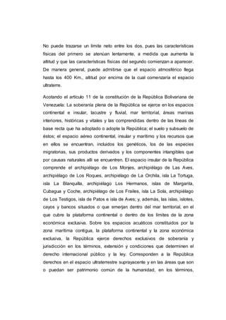 No puede trazarse un límite neto entre los dos, pues las características
físicas del primero se atenúan lentamente, a medida que aumenta la
altitud y que las características físicas del segundo comienzan a aparecer.
De manera general, puede admitirse que el espacio atmosférico llega
hasta los 400 Km., altitud por encima de la cual comenzaría el espacio
ultraterre.
Acotando el artículo 11 de la constitución de la República Bolivariana de
Venezuela: La soberanía plena de la República se ejerce en los espacios
continental e insular, lacustre y fluvial, mar territorial, áreas marinas
interiores, históricas y vitales y las comprendidas dentro de las líneas de
base recta que ha adoptado o adopte la República; el suelo y subsuelo de
éstos; el espacio aéreo continental, insular y marítimo y los recursos que
en ellos se encuentran, incluidos los genéticos, los de las especies
migratorias, sus productos derivados y los componentes intangibles que
por causas naturales allí se encuentren. El espacio insular de la República
comprende el archipiélago de Los Monjes, archipiélago de Las Aves,
archipiélago de Los Roques, archipiélago de La Orchila, isla La Tortuga,
isla La Blanquilla, archipiélago Los Hermanos, islas de Margarita,
Cubagua y Coche, archipiélago de Los Frailes, isla La Sola, archipiélago
de Los Testigos, isla de Patos e isla de Aves; y, además, las islas, islotes,
cayos y bancos situados o que emerjan dentro del mar territorial, en el
que cubre la plataforma continental o dentro de los límites de la zona
económica exclusiva. Sobre los espacios acuáticos constituidos por la
zona marítima contigua, la plataforma continental y la zona económica
exclusiva, la República ejerce derechos exclusivos de soberanía y
jurisdicción en los términos, extensión y condiciones que determinen el
derecho internacional público y la ley. Corresponden a la República
derechos en el espacio ultraterrestre suprayacente y en las áreas que son
o puedan ser patrimonio común de la humanidad, en los términos,
 