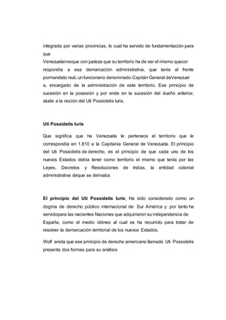 integrada por varias provincias, lo cual ha servido de fundamentación para
que
Venezuelainvoque con justeza que su territorio ha de ser el mismo quecor
respondía a esa demarcación administrativa, que tenía al frente
pormandato real, un funcionario denominado Capitán General deVenezuel
a, encargado de la administración de este territorio. Ese principio de
sucesión en la posesión y por ende en la sucesión del dueño anterior,
alude a la noción del Uti Possidetis luris.
Uti Possidetis luris
Que significa que ha Venezuela le pertenece el territorio que le
correspondía en 1.810 a la Capitanía General de Venezuela. El principio
del Uti Possidetis de derecho, es el principio de que cada uno de los
nuevos Estados debía tener como territorio el mismo que tenía por las
Leyes, Decretos y Resoluciones de Indias, la entidad colonial
administrativa deque se derivaba
El principio del Uti Possidetis luris; Ha sido considerado como un
dogma de derecho público internacional de Sur América y por tanto ha
servidopara las nacientes Naciones que adquirieron su independencia de
España, como el medio idóneo al cual se ha recurrido para tratar de
resolver la demarcación territorial de los nuevos Estados.
Wolf anota que ese principio de derecho americano llamado Uti Possidetis
presenta dos formas para su análisis
 