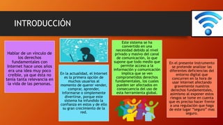 INTRODUCCIÓN
Hablar de un vínculo de
los derechos
fundamentales con
Internet hace unos años
era una idea muy poco
creíble, ya que ésta no
tenía tanta relevancia en
la vida de las personas.
En la actualidad, el Internet
es la primera opción de
muchos usuarios al
momento de querer vender,
comprar, aprender,
informarse o simplemente
divertirse, porque este
sistema ha infundido la
confianza en estos y de ello
su gran crecimiento de la
red.
Este sistema se ha
convertido en una
necesidad debido al nivel
privado y masivo del canal
de comunicación, lo que
supone que todo medio que
permite acceso a la
información y comunicación
implica que se ven
comprometidos derechos
fundamentales, los cuales
pueden ser afectados en
consecuencia del uso de
esta herramienta global.
En el presente instrumento
se pretende analizar las
diferentes deficiencias del
entorno digital que
concurren en la hora de
usar Internet afectando
gravemente nuestros
derechos fundamentales,
asimismo al exponer estos
riesgos se tome en cuenta
que es preciso hacer frente
a una regulación que haga
de este lugar “seguro” mas
seguro.
 