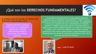 ¿Qué son los DERECHOS FUNDAMENTALES?
"Aquellos Derechos Humanos
reconocidos en la legislación
vigente de un Estado
determinado y bajo la
protección de su fuerza
coactiva".
El profesor Lluis de Carreras, se refiere a los
Derechos Fundamentales como :
“Los derechos fundamentales son todos aquellos derechos
subjetivos que corresponden universalmente a “todos” los seres
humanos en cuanto dotados del status de personas, de ciudadanos o
personas con capacidad de obrar; entendiendo por “derecho
subjetivo” cualquier expectativa positiva (de prestaciones) o
negativa (de no sufrir lesiones) adscrita a un sujeto por una norma
jurídica; y por “status” la condición de un sujeto, prevista
asimismo por una norma jurídica positiva, como presupuesto de su
idoneidad para ser titular de situaciones jurídicas y/o autor de los
actos que son ejercicio de éstas.”
Luigi Ferrajoli
 