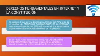 DERECHOS FUNDAMENTALES EN INTERNET Y
LA CONSTITUCIÓN
El capítulo I que abre la Constitución Política del Perú se le da
el nombre de “DERECHOS FUNDAMENTALES DE LA PERSONA”
que se constituye de tres (03) artículos en el que se encuentra
expresamente los derechos inherentes de las personas.
En el Título V está denominado como “DE LAS GARANTÍAS
CONSTITUCIONALES” en el que se aprecia las garantías
constitucionales de protección de los derechos humanos.
 