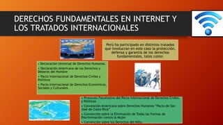 DERECHOS FUNDAMENTALES EN INTERNET Y
LOS TRATADOS INTERNACIONALES
Perú ha participado en distintos tratados
que involucran en este caso la protección,
defensa y garantia de los derechos
fundamentales, tales como:
• Declaración Universal de Derechos Humanos.
• Declaración Americana de los Derechos y
Deberes del Hombre
• Pacto Internacional de Derechos Civiles y
Políticos
• Pacto Internacional de Derechos Económicos,
Sociales y Culturales.
• Protocolo Facultativo del Pacto Internacional de Derechos Civiles
y Políticos
• Convención Americana sobre Derechos Humanos “Pacto de San
José de Costa Rica”
• Convención sobre la Eliminación de Todas las Formas de
Discriminación contra la Mujer
• Convención sobre los Derechos del Niño.
 