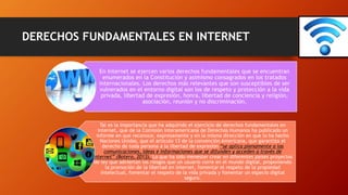 DERECHOS FUNDAMENTALES EN INTERNET
En Internet se ejercen varios derechos fundamentales que se encuentran
enumerados en la Constitución y asimismo consagrados en los tratados
internacionales. Los derechos más relevantes que son susceptibles de ser
vulnerados en el entorno digital son los de respeto y protección a la vida
privada, libertad de expresión, honra, libertad de conciencia y religión,
asociación, reunión y no discriminación.
Tal es la importancia que ha adquirido el ejercicio de derechos fundamentales en
internet, que de la Comisión Interamericana de Derechos Humanos ha publicado un
informe en que reconoce, expresamente y en la misma dirección en que lo ha hecho
Naciones Unidas, que el artículo 13 de la convención Americana, que garantiza el
derecho de toda persona a la libertad de expresión “se aplica plenamente a las
comunicaciones, ideas e informaciones que se difunden y acceden a través de
Internet” (Botero, 2013). Lo que ha sido menester crear en diferentes países proyectos
de ley que adviertan los riesgos que un usuario corre en el mundo digital, proponiendo
la promoción de la libertad en internet, fomentar el respeto de la propiedad
intelectual, fomentar el respeto de la vida privada y fomentar un especio digital
seguro.
 