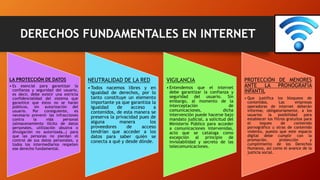 DERECHOS FUNDAMENTALES EN INTERNET
LA PROTECCIÓN DE DATOS
• Es esencial para garantizar la
confianza y seguridad del usuario,
es decir, debe existir una estricta
confidencialidad del sistema que
garantice que éstos no se harán
públicos, sin autorización del
usuario. Por consiguiente, es
necesario prevenir las infracciones
contra la vida personal
(almacenamiento ilícito de datos
personales, utilización abusiva o
divulgación no autorizada…) para
que las personas no pierdan el
control de sus datos personales, y
todos los intermediarios respeten
ese derecho fundamental.
NEUTRALIDAD DE LA RED
•Todos nacemos libres y en
igualdad de derechos, por lo
tanto constituye un elemento
importante ya que garantiza la
igualdad de acceso a
contenidos, de esta manera se
preserva la privacidad pues de
alguna manera los
proveedores de acceso
tendrían que acceder a los
datos para saber quién se
conecta a qué y desde dónde.
VIGILANCIA
• Entendemos que el internet
debe garantizar la confianza y
seguridad del usuario. Sin
embargo, al momento de la
interceptación de
comunicaciones, dicha
intervención puede hacerse bajo
mandato judicial, a solicitud del
Ministerio Público para acceder
a comunicaciones intervenidas,
acto que se cataloga como
excepción al principio de
inviolabilidad y secreto de las
telecomunicaciones.
PROTECCIÓN DE MENORES
ANTE LA PRONOGRAFÍA
INFANTIL
• Que justifica los bloqueos de
contenidos. Las empresas
operadoras de internet deberán
informar, obligatoriamente, a los
usuarios la posibilidad para
establecer los filtros gratuitos para
el loqueo de contenido
pornográfico u otras de contenido
violento, puesto que este espacio
digital debe cumplir con la
promoción, protección y
cumplimiento de los Derechos
Humanos, así como el avance de la
justicia social.
 