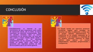 CONCLUSIÓN
•Indudablemente, el Internet es una
herramienta de gran importancia como medio
de interacción social, por lo tanto, se hacen
manifiesto los derechos fundamentales. Bajo
los estudios recientes sobre su masivo
crecimiento en los últimos años, da luces que
éste surgirá a mayor medida dando cabida a
nuevas amenazas en los derechos
fundamentales de los usuarios, para ello, el
Estado no puede hacer caso omiso de
garantizar una seguridad jurídica de este
servicio público que es de interés general.
• El Estado tendrá por ejercicio promover
iniciativas legales para proteger los
derechos de toda la población y evitar que
el propio aparato administrativo se
transforme en un celador indeseado de la
ciudadanía, a sus espaldas y a expensas de
sus propios recursos, mientras el Poder
Judicial debe ejercer un control
independiente, razonable, proporcionado y
transparente.
 