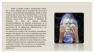 Desde el ámbito jurídico constitucional resulta,
por lo tanto, obligado que no ocupemos de esta «nueva
frontera» de los derechos fundamentales, dónde se están
construyendo las bases de la sociedad futura y en los que
están presentes nuevos retos como la superación de las
fronteras físicas entre los Estados, la dificultad de
perseguir los sitios de internet situados
extraterritorialmente, las diversas concepciones de la
libertad de expresión o las dificultades procesales para la
persecución de las infracciones administrativas y los
delitos cometidos a través de la red.
En relación con el objetivo de este artículo, pretendemos
plantear sólo algunos de los nuevos problemas que ahora
aparecen en relación con la sociedad del conocimiento y
las soluciones que, siquiera provisionalmente, se están
utilizando para su resolución. En este artículo nos vamos
a referir al derecho al acceso, al derecho al anonimato y
al derecho al olvido. Pero con ellos no se recogen todos
los posibles problemas que puede plantear internet:
dejamos de
 