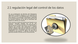 2.1 regulación legal del control de los datos
◦ Así, en la Declaración de Derechos del Ciberespacio
que Robert B. Gelman redactó el 12 de noviembre de
1997, en su artículo 3 se establecía que «Toda persona
tiene derecho a la privacidad, anonimidad y seguridad
en las transacciones en línea». Quizá fuera ésta una de
las primeras ocasiones en las que se remarcaba este
aspecto en relación con internet.
◦ Entre nosotros, el Tribunal Constitucional Español, en la
Sentencia 144/1999, señalaba que «el art. 18.1
garantiza ... un derecho al secreto, a ser desconocido, a
que los demás no sepan qué somos o lo que hacemos,
vedando que terceros, sean particulares o poderes
públicos, decidan cuáles sean los lindes de nuestra vida
privada, pudiendo cada persona reservarse un espacio
resguardado de la curiosidad ajena, sea cual sea lo
contenido en ese espacio». Y, además, el artículo 18,3
garantiza también el secreto de las comunicaciones.
 