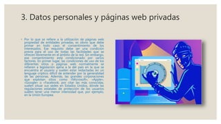 3. Datos personales y páginas web privadas
◦ Por lo que se refiere a la utilización de páginas web
propiedad de entidades privadas, es obvio que debe
primar en todo caso el consentimiento de los
interesados. Ese requisito debe ser una condición
previa para el uso de todas las facilidades que se
ofrecen libremente en el ámbito de la red. Sin embargo,
ese consentimiento está condicionado por varios
factores. En primer lugar, las condiciones de uso de los
diferentes sitios o páginas web normalmente se
refieren a legislación ajena a la del país en la que se
encuentra el usuario y suelen estar redactadas en un
lenguaje críptico difícil de entender por la generalidad
de las personas. Además, las grandes corporaciones
que explotan sitios como «Microsoft», «Apple»,
«Google» o «Facebook, por citar las más conocidas,
suelen situar sus sedes en Estados Unidos, dónde las
regulaciones estatales de protección de los usuarios
suelen tener una menor intensidad que, por ejemplo,
en la Unión Europea.
 